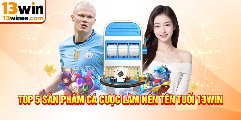 top 5 sản phẩm cá cược làm nên tên tuổi thương hiệu 13win